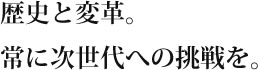 歴史と変革。常に次世代への挑戦を